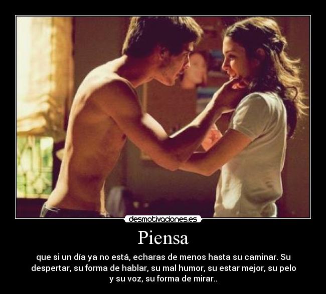 Piensa - que si un día ya no está, echaras de menos hasta su caminar. Su
despertar, su forma de hablar, su mal humor, su estar mejor, su pelo
y su voz, su forma de mirar..