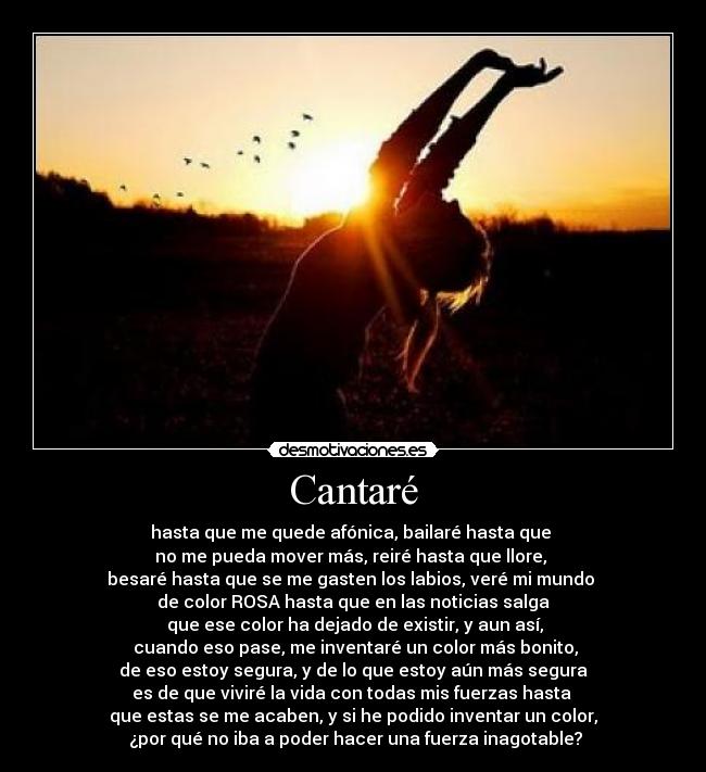Cantaré - hasta que me quede afónica, bailaré hasta que 
no me pueda mover más, reiré hasta que llore, 
besaré hasta que se me gasten los labios, veré mi mundo 
de color ROSA hasta que en las noticias salga
 que ese color ha dejado de existir, y aun así,
 cuando eso pase, me inventaré un color más bonito,
 de eso estoy segura, y de lo que estoy aún más segura 
es de que viviré la vida con todas mis fuerzas hasta 
que estas se me acaben, y si he podido inventar un color,
 ¿por qué no iba a poder hacer una fuerza inagotable?