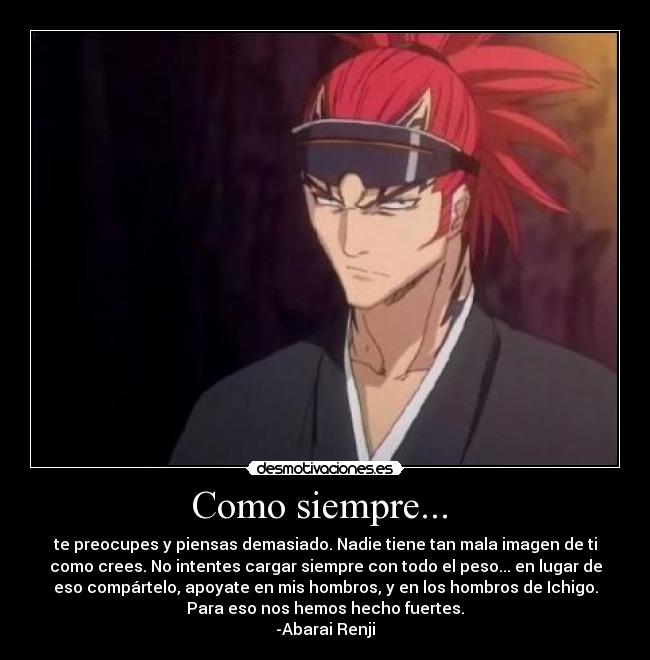 Como siempre... - te preocupes y piensas demasiado. Nadie tiene tan mala imagen de ti
como crees. No intentes cargar siempre con todo el peso... en lugar de
eso compártelo, apoyate en mis hombros, y en los hombros de Ichigo.
Para eso nos hemos hecho fuertes.
-Abarai Renji