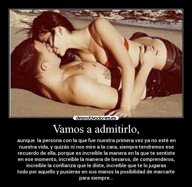 Vamos a admitirlo, - aunque la persona con la que fue nuestra primera vez ya no esté en
nuestra vida, y quizás ni nos mire a la cara, siempre tendremos ese
recuerdo de ella, porque es increíble la manera en la que te sentiste
en ese momento, increíble la manera de besaros, de comprenderos,
increíble la confianza que le diste, increíble que te lo jugaras
todo por aquello y pusieras en sus manos la posibilidad de marcarte
para siempre...♥