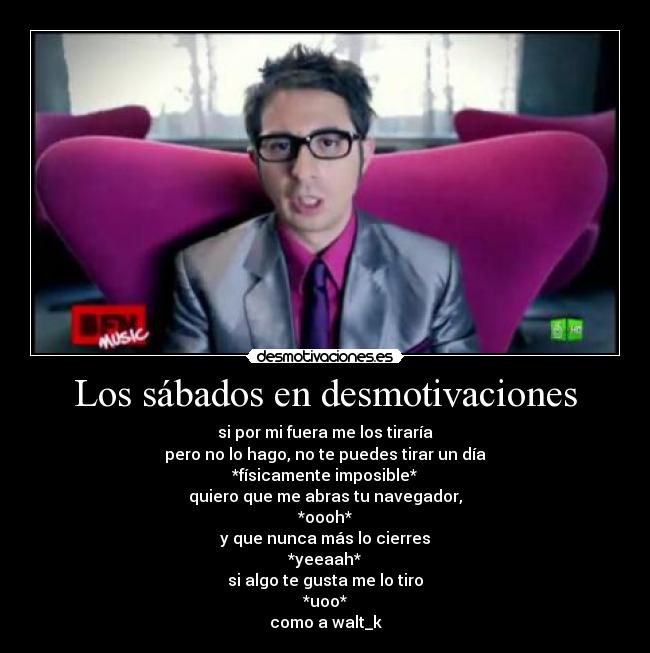 Los sábados en desmotivaciones - si por mi fuera me los tiraría
pero no lo hago, no te puedes tirar un día
*físicamente imposible*
quiero que me abras tu navegador,
*oooh*
y que nunca más lo cierres
*yeeaah*
si algo te gusta me lo tiro
*uoo*
como a walt_k