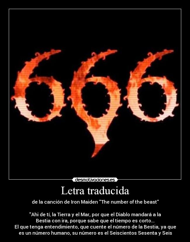 Letra traducida - de la canción de Iron Maiden The number of the beast

Ahi de tí, la Tierra y el Mar, por que el Diablo mandará a la
Bestia con ira, porque sabe que el tiempo es corto...
El que tenga entendimiento, que cuente el número de la Bestia, ya que
es un número humano, su número es el Seiscientos Sesenta y Seis