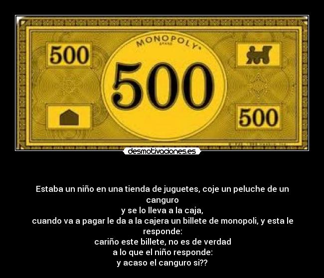   - Estaba un niño en una tienda de juguetes, coje un peluche de un canguro
y se lo lleva a la caja,
cuando va a pagar le da a la cajera un billete de monopoli, y esta le responde:
cariño este billete, no es de verdad
a lo que el niño responde:
y acaso el canguro si??
