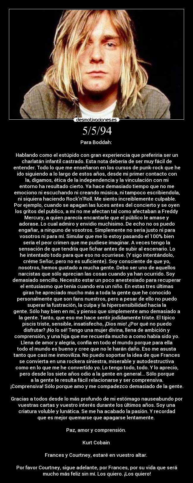 5/5/94 - Para Boddah:
Hablando como el estúpido con gran experiencia que preferiria ser un
charlatán infantil castrado. Esta nota debería de ser muy fácil de
entender. Todo lo que me enseñaron en los cursos de punk-rock que he
ido siguiendo a lo largo de estos años, desde mi primer contacto con
la, digamos, ética de la independencia y la vinculación con mi
entorno ha resultado cierto. Ya hace demasiado tiempo que no me
emociono ni escuchando ni creando música, ni tampoco escribiendola,
ni siquiera haciendo RocknRoll. Me siento increiblemente culpable.
Por ejemplo, cuando se apagan las luces antes del concierto y se oyen
los gritos del publico, a mi no me afectan tal como afectaban a Freddy
Mercury, a quien parecía encantarle que el público le amase y
adorase. Lo cual admiro y envidio muchisimo. De echo no os puedo
engañar, a ninguno de vosotros. Simplemente no seria justo ni para
vosotros ni para mí. Simular que me lo estoy pasando el 100% bien
sería el peor crimen que me pudiese imaginar. A veces tengo la
sensación de que tendría que fichar antes de subir al escenario. Lo
he intentado todo para que eso no ocurriese. (Y sigo intentándolo,
créme Señor, pero no es suficiente). Soy consciente de que yo,
nosotros, hemos gustado a mucha gente. Debo ser uno de aquellos
narcistas que sólo aprecian las cosas cuando ya han ocurrido. Soy
demasiado sencillo. Necesito estar un poco anestesiado para recuperar
el entusiasmo que tenía cuando era un niño. En estas tres últimas
giras he apreciado mucho más a toda la gente que he conocido
personalmente que son fans nuestros, pero a pesar de ello no puedo
superar la fustración, la culpa y la hipersensibilidad hacia la
gente. Sólo hay bien en mí, y pienso que simplemente amo demasiado a
la gente. Tanto, que eso me hace sentir jodidamente triste. El típico
piscis triste, sensible, insatisfecho, ¡Dios mio! ¿Por qué no puedo
disfrutar? ¡No lo sé! Tengo una mujer divina, llena de ambición y
comprensión, y una hija que me recuerda mucho a como había sido yo.
Llena de amor y alegría, confía en todo el mundo porque para ella
todo el mundo es bueno y cree que no le harán daño. Eso me asusta
tanto que casi me inmoviliza. No puedo soportar la idea de que Frances
se convierta en una rockera siniestra, miserable y autodestructiva
como en lo que me he convertido yo. Lo tengo todo, todo. Y lo aprecio,
pero desde los siete años odio a la gente en general... Sólo porque
a la gente le resulta fácil relacionarse y ser comprensiva.
¡Comprensiva! Sólo porque amo y me compadezco demasiado de la gente.
Gracias a todos desde lo más profundo de mi estómago nauseabundo por
vuestras cartas y vuestro interés durante los últimos años. Soy una
criatura voluble y lunática. Se me ha acabado la pasión. Y recordad
que es mejor quemarse que apagarse lentamente.
Paz, amor y comprensión.
Kurt Cobain
Frances y Courtney, estaré en vuestro altar.
Por favor Courtney, sigue adelante, por Frances, por su vida que será
mucho más feliz sin mí. Los quiero. ¡Los quiero!