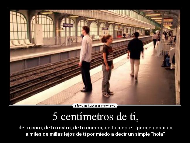 5 centímetros de ti, - de tu cara, de tu rostro, de tu cuerpo, de tu mente... pero en cambio
a miles de millas lejos de ti por miedo a decir un simple hola