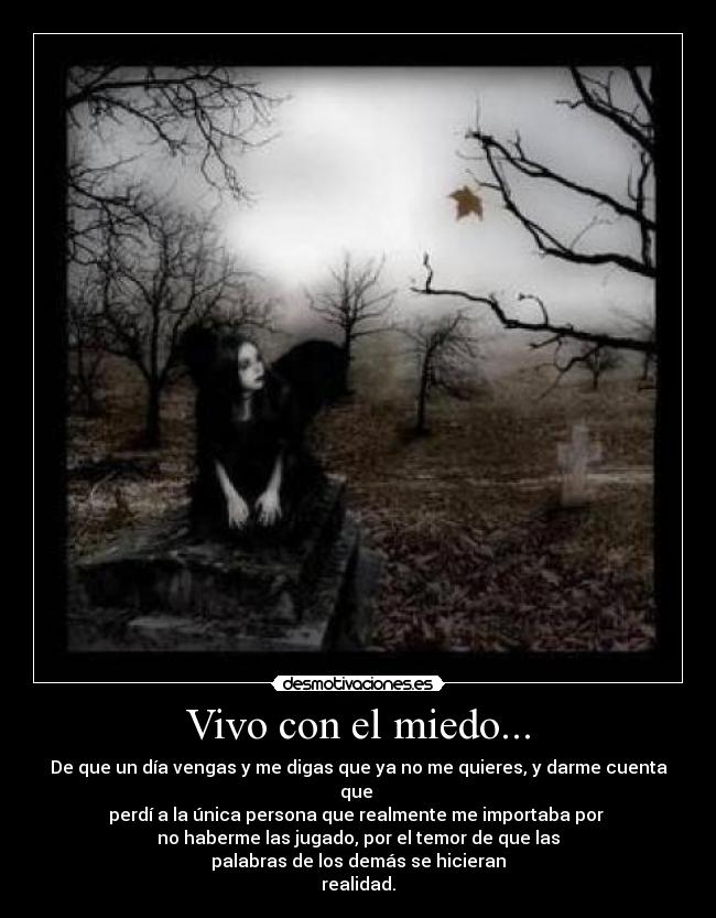 Vivo con el miedo... - De que un día vengas y me digas que ya no me quieres, y darme cuenta que 
perdí a la única persona que realmente me importaba por 
no haberme las jugado, por el temor de que las
palabras de los demás se hicieran
realidad.