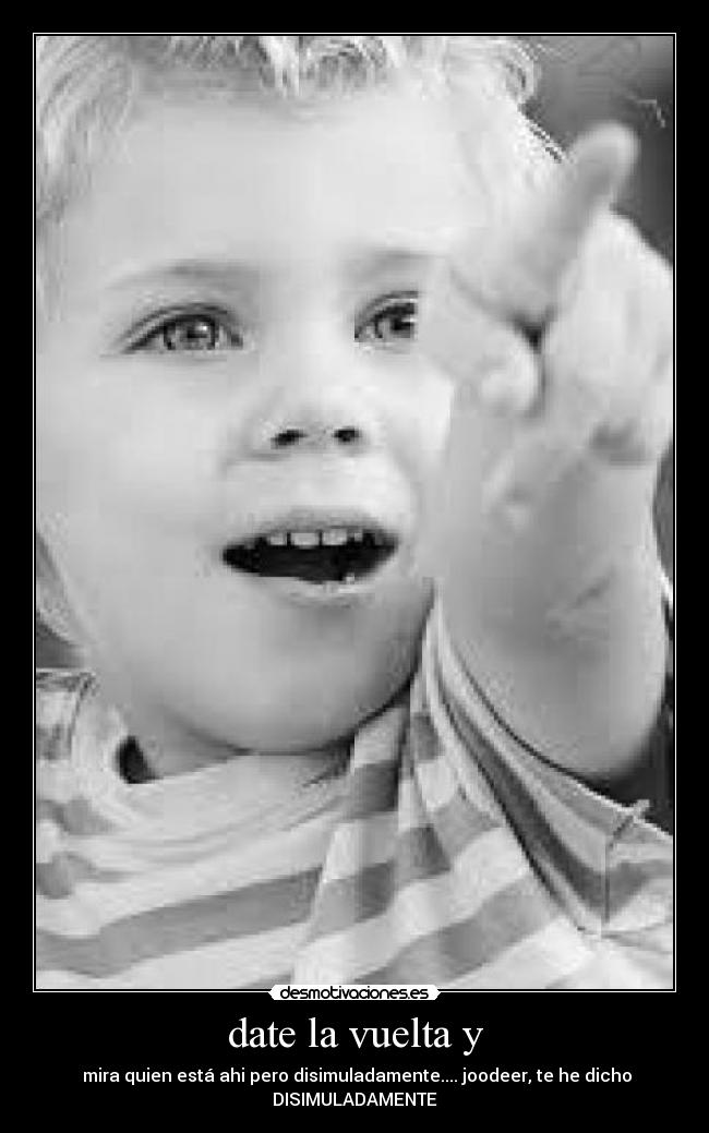 date la vuelta y -  mira quien está ahi pero disimuladamente.... joodeer, te he dicho
DISIMULADAMENTE