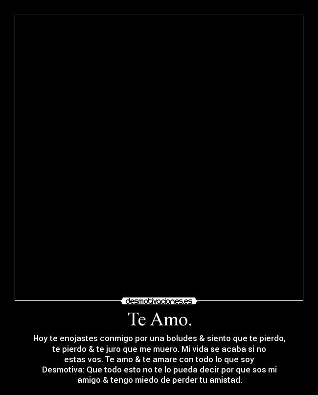 Te Amo. - Hoy te enojastes conmigo por una boludes & siento que te pierdo,
te pierdo & te juro que me muero. Mi vida se acaba si no
estas vos. Te amo & te amare con todo lo que soy
Desmotiva: Que todo esto no te lo pueda decir por que sos mi
amigo & tengo miedo de perder tu amistad.