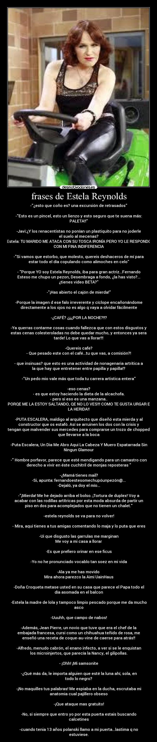 frases de Estela Reynolds - -¿esto que coño es? una excursión de retrasados

-Esto es un pincel, esto un lienzo y esto seguro que te suena más:
PALETA!!

-Javi:¿Y los renacentistas no ponían un plastiquito para no joderle
el suelo al mecenas?
Estela: TU MARIDO ME ATACA CON SU TOSCA IRONÍA PERO YO LE RESPONDO
CON MI FINA INDIFERENCIA

-Si vamos que estorbo, que molesto, quereis deshaceros de mí para
estar todo el día copulando como alimoches en celo

- Porque YO soy Estela Reynolds, iba para gran actriz...Fernando
Esteso me chupo un pezon, Desembraga a fondo, ¿la has visto?...
¿tienes video BETA?

-¡Has abierto el cajón de mierda!

-Porque la imagen d ese falo irreverente y cíclope encañonándome
directamente a los ojos no es algo q vaya a olvidar fácilmente

-¿CAFÉ? ¿¡¡¿POR LA NOCHE?!!?

-Ya querras contarme cosas cuando fallezca que con estos disgustos y
estas cenas colesteroladas no debe quedar mucho, y entonces ya sera
tarde! Lo que vas a llorar!!!

-Quereis cafe?
- Que pesado este con el café...tu que vas, a comisión?!

- que insinuas? que esto es una actividad de nonagenaria artritica a
la que hay que entretener entre papilla y papilla!?

-Un pedo mio vale más que toda tu carrera artistica entera

-eso cenas?
- es que estoy haciendo la dieta de la alcachofa.
- pero si eso es una manzana..
- PORQE ME LA ESTOY SALTANDO, QE NO LO VES!!! COMO TE GUSTA URGAR EN
LA HERIDA!!

-PUTA ESCALERA, maldigo al arquitecto que diseñó esta mierda y al
constructor que os estafó. Así se arruinen los dos con la crisis y
tengan que malvender sus mercedes para comprarse un trozo de chopped
que llevarse a la boca

-Puta Escalera, Un Dia Me Abro Aqui La Cabeza Y Muero Espatarrada Sin
Ningun Glamour

- Hombre porfavor, parece que esté mendigando para un camastro con
derecho a vivir en éste cuchitril de monjas reposteras 

-¿Mamá tienes mail?
-Si, apunta: fernandoestesomechupóunpezón@...
-Dejaló, ya doy el mío...

-¡Mierda! Me he dejado arriba el bolso. ¡Tortura de duplex! Voy a
acabar con las rodillas artítricas por esta moda absurda de partir un
piso en dos para acomplejados que no tienen un chalet.

-estela reynolds se va para no volver!

- Mira, aqui tienes a tus amigas comentando lo maja y lo puta que eres

-Ui que disgusto las garrulas me marginan
Me voy a mi casa a llorar

-Es que prefiero orinar en ese ficus

-Yo no he pronunciado vocablo tan soez en mi vida

-Ala ya me has movido 
Mira ahora parezco la Aimi UainHaus

-Doña Croqueta metase usted en su casa que parece el Papa todo el
día asomada en el balcon

-Estela la madre de lola y tampoco limpio pescado porque me da mucho
asco

-Uuuhh, que campo de nabos!

-Además, Jean Pierre, un novio que tuve que era el chef de la
embajada francesa, cursi como un chihuahua teñido de rosa, me
enseñó una receta de coque-au-vine de caerse para atrás!!

-Alfredo, menudo cabrón, el enano infecto, a ver si se le enquistan
los microinjertos, que parecía la Nancy, el gilipollas.

- ¡Ohh! ¡Mi samsonite

-¿Qué más da, le importa alguien que esté la luna ahí, sola, en
todo lo negro?

-¡No maquilles tus palabras! Me espiaba en la ducha, escrutaba mi
anatomia cual pajillero obseso

-¡Que ataque mas gratuito!

-No, si siempre que entro yo por esta puerta estais buscando
calcetines

-cuando tenia 13 años polanski llamo a mi puerta...lastima q no
estuviese.