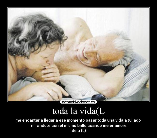 toda la vida(L - me encantaria llegar a ese momento pasar toda una vida a tu lado
mirandote con el mismo brillo cuando me enamore
de ti (L)