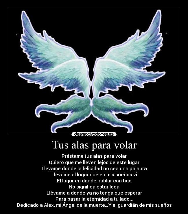 Tus alas para volar - Préstame tus alas para volar
Quiero que me lleven lejos de este lugar
Llévame donde la felicidad no sea una palabra
Llévame al lugar que en mis sueños vi
El lugar en donde hablar con tigo
No significa estar loca
Llévame a donde ya no tenga que esperar
Para pasar la eternidad a tu lado…
Dedicado a Alex, mi Ángel de la muerte…Y el guardián de mis sueños