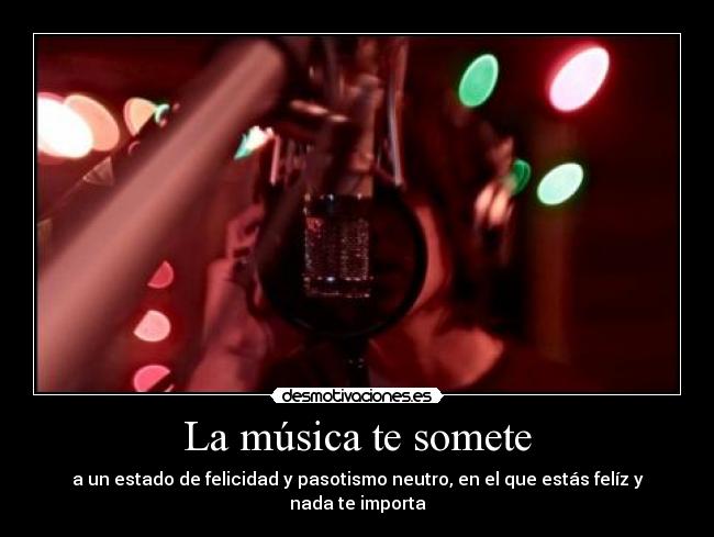 La música te somete - a un estado de felicidad y pasotismo neutro, en el que estás felíz y nada te importa