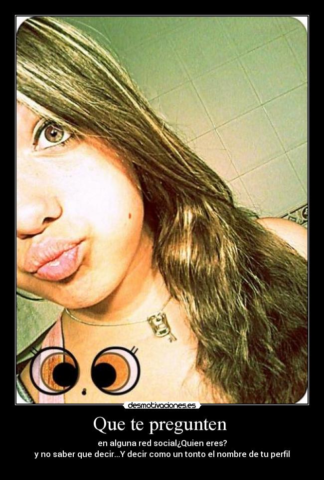 Que te pregunten - en alguna red social¿Quien eres?
y no saber que decir...Y decir como un tonto el nombre de tu perfil