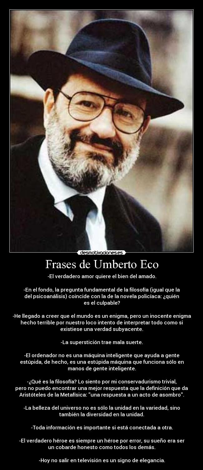 Frases de Umberto Eco - -El verdadero amor quiere el bien del amado.

-En el fondo, la pregunta fundamental de la filosofía (igual que la
del psicoanálisis) coincide con la de la novela policíaca: ¿quién
es el culpable?

-He llegado a creer que el mundo es un enigma, pero un inocente enigma
hecho terrible por nuestro loco intento de interpretar todo como si
existiese una verdad subyacente.

-La superstición trae mala suerte.

-El ordenador no es una máquina inteligente que ayuda a gente
estúpida, de hecho, es una estúpida máquina que funciona sólo en
manos de gente inteligente.

-¿Qué es la filosofía? Lo siento por mi conservadurismo trivial,
pero no puedo encontrar una mejor respuesta que la definición que da
Aristóteles de la Metafísica: una respuesta a un acto de asombro.

-La belleza del universo no es sólo la unidad en la variedad, sino
también la diversidad en la unidad.

-Toda información es importante si está conectada a otra.

-El verdadero héroe es siempre un héroe por error, su sueño era ser
un cobarde honesto como todos los demás.

-Hoy no salir en televisión es un signo de elegancia.