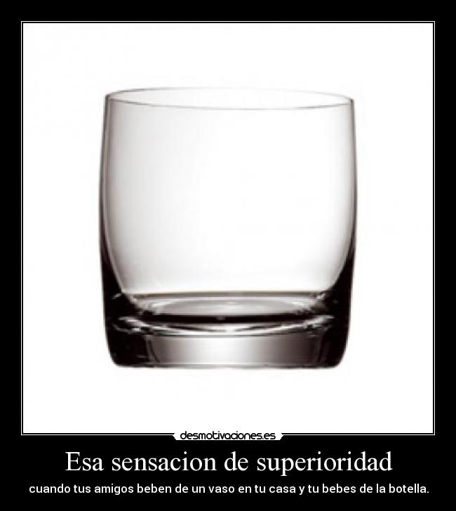Esa sensacion de superioridad - cuando tus amigos beben de un vaso en tu casa y tu bebes de la botella.