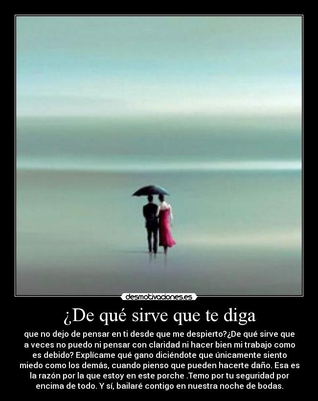 ¿De qué sirve que te diga - que no dejo de pensar en ti desde que me despierto?¿De qué sirve que
a veces no puedo ni pensar con claridad ni hacer bien mi trabajo como
es debido? Explícame qué gano diciéndote que únicamente siento
miedo como los demás, cuando pienso que pueden hacerte daño. Esa es
la razón por la que estoy en este porche .Temo por tu seguridad por
encima de todo. Y sí, bailaré contigo en nuestra noche de bodas.