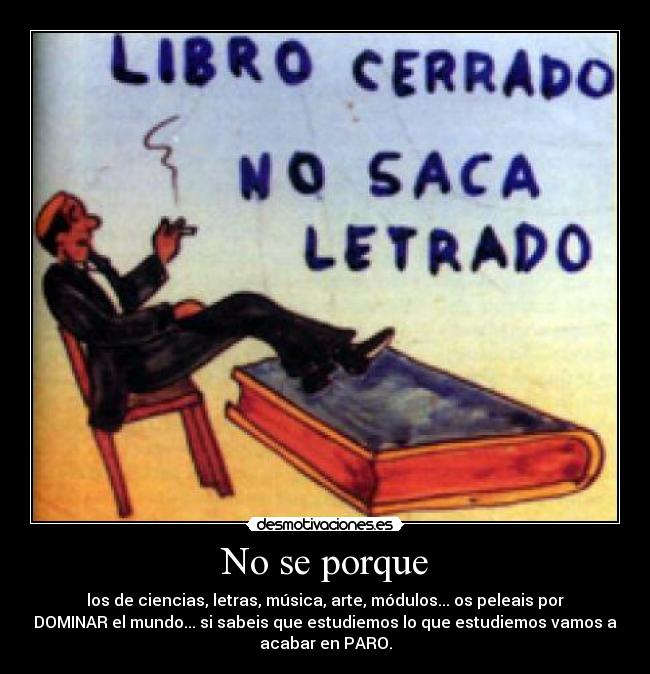 No se porque - los de ciencias, letras, música, arte, módulos... os peleais por
DOMINAR el mundo... si sabeis que estudiemos lo que estudiemos vamos a
acabar en PARO.