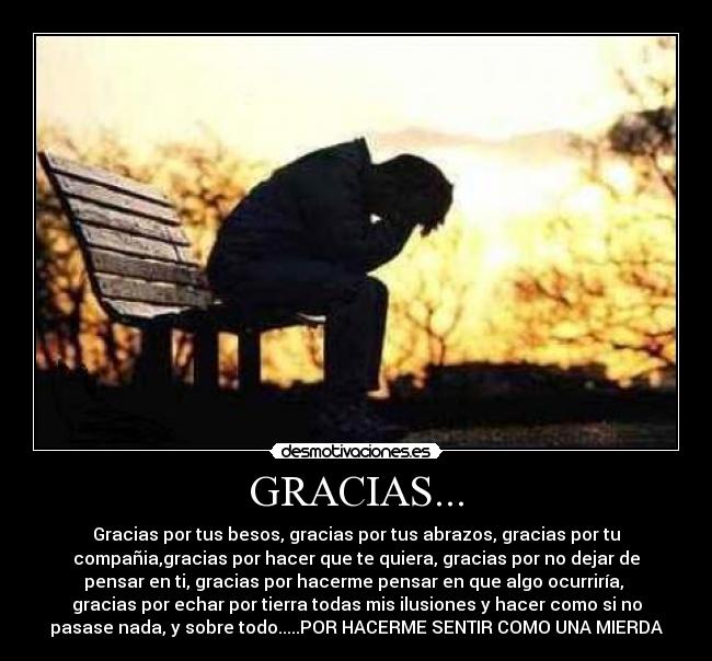 GRACIAS... - Gracias por tus besos, gracias por tus abrazos, gracias por tu
compañia,gracias por hacer que te quiera, gracias por no dejar de
pensar en ti, gracias por hacerme pensar en que algo ocurriría,
gracias por echar por tierra todas mis ilusiones y hacer como si no
pasase nada, y sobre todo.....POR HACERME SENTIR COMO UNA MIERDA