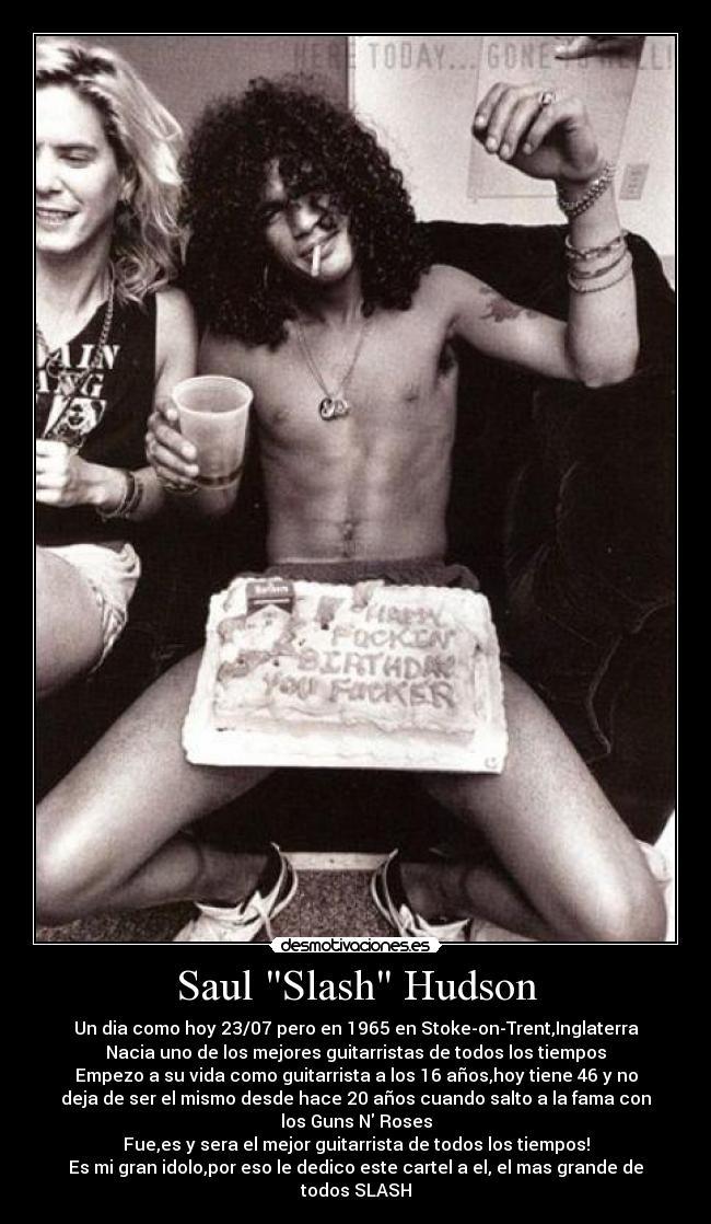Saul Slash Hudson - Un dia como hoy 23/07 pero en 1965 en Stoke-on-Trent,Inglaterra
Nacia uno de los mejores guitarristas de todos los tiempos
Empezo a su vida como guitarrista a los 16 años,hoy tiene 46 y no
deja de ser el mismo desde hace 20 años cuando salto a la fama con
los Guns N Roses
Fue,es y sera el mejor guitarrista de todos los tiempos!
Es mi gran idolo,por eso le dedico este cartel a el, el mas grande de
todos SLASH