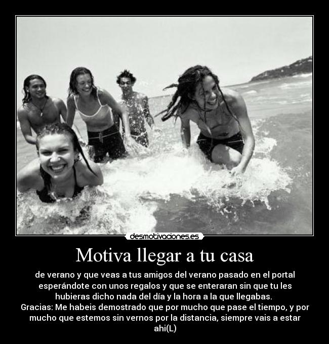 Motiva llegar a tu casa - de verano y que veas a tus amigos del verano pasado en el portal
esperándote con unos regalos y que se enteraran sin que tu les
hubieras dicho nada del día y la hora a la que llegabas.
Gracias: Me habeis demostrado que por mucho que pase el tiempo, y por
mucho que estemos sin vernos por la distancia, siempre vais a estar
ahi(L)