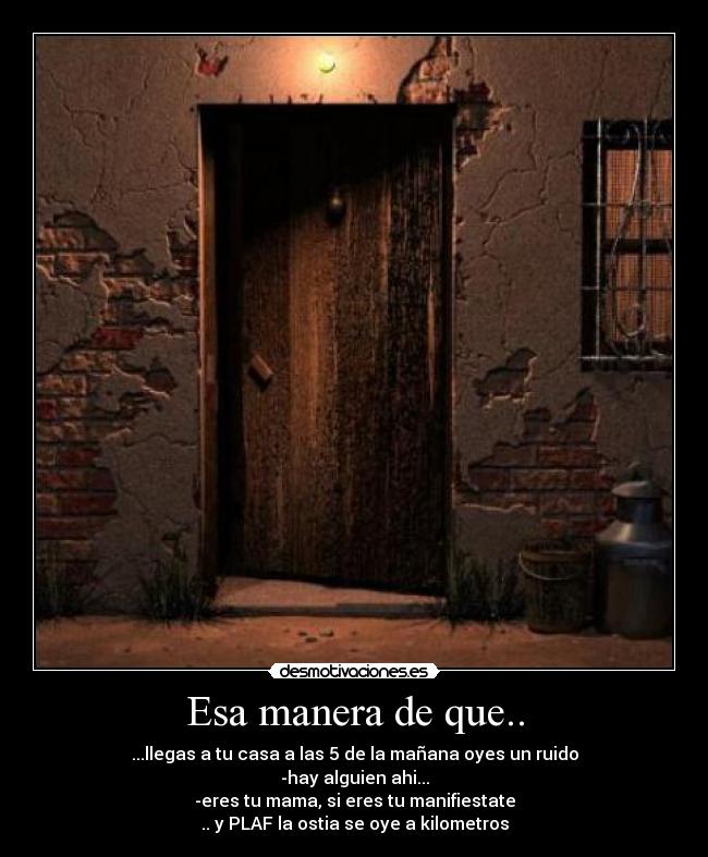 Esa manera de que.. - ...llegas a tu casa a las 5 de la mañana oyes un ruido
-hay alguien ahi...
-eres tu mama, si eres tu manifiestate
.. y PLAF la ostia se oye a kilometros