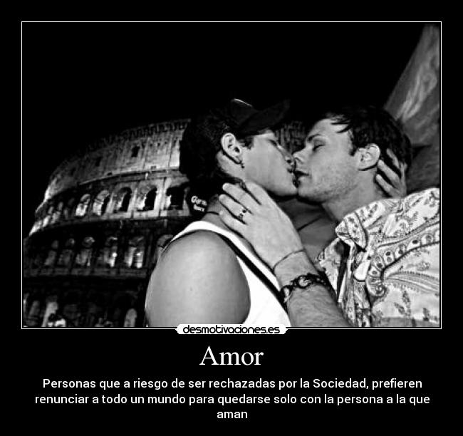 Amor - Personas que a riesgo de ser rechazadas por la Sociedad, prefieren
renunciar a todo un mundo para quedarse solo con la persona a la que
aman