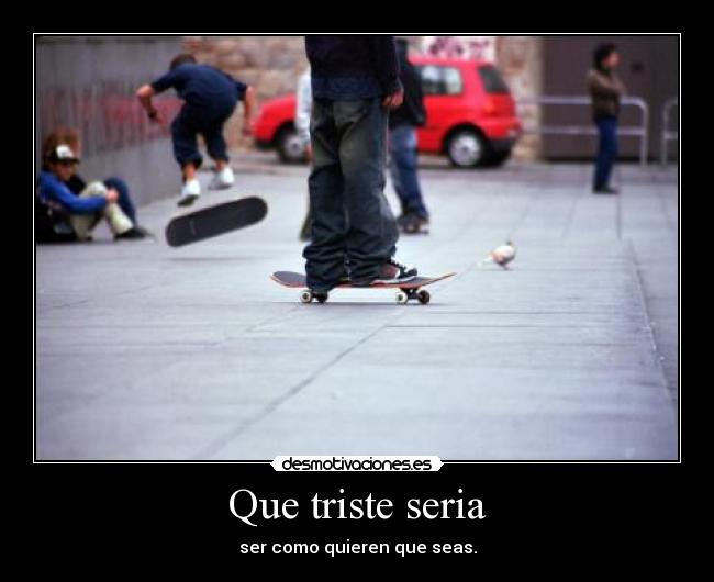 Que triste seria - ser como quieren que seas.