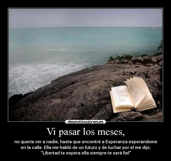 Vi pasar los meses, - no quería ver a nadie, hasta que encontré a Esperanza esperandome
en la calle. Ella me habló de un futuro y de luchar por el me dijo:
Libertad te espera ella siempre te será fiel