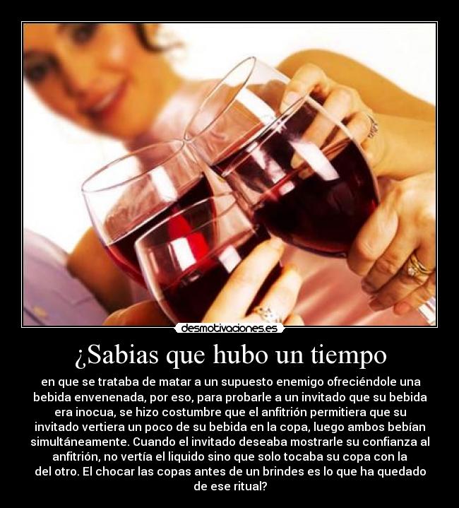 ¿Sabias que hubo un tiempo - en que se trataba de matar a un supuesto enemigo ofreciéndole una
bebida envenenada, por eso, para probarle a un invitado que su bebida
era inocua, se hizo costumbre que el anfitrión permitiera que su
invitado vertiera un poco de su bebida en la copa, luego ambos bebían
simultáneamente. Cuando el invitado deseaba mostrarle su confianza al
anfitrión, no vertía el liquido sino que solo tocaba su copa con la
del otro. El chocar las copas antes de un brindes es lo que ha quedado
de ese ritual?