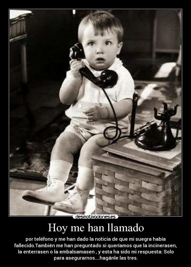 Hoy me han llamado - por teléfono y me han dado la noticia de que mi suegra había
fallecido.También me han preguntado si queríamos que la incinerasen,
la enterrasen o la embalsamasen , y esta ha sido mi respuesta: Solo
para asegurarnos....hagánle las tres.