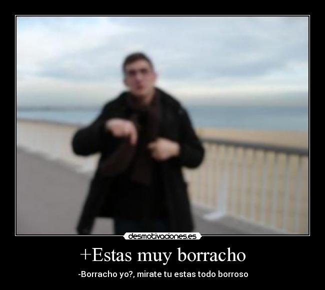 +Estas muy borracho -