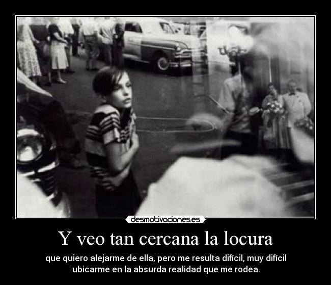 Y veo tan cercana la locura - que quiero alejarme de ella, pero me resulta difícil, muy difícil
ubicarme en la absurda realidad que me rodea.
