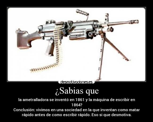 ¿Sabias que - la ametralladora se inventó en 1861 y la máquina de escribir en
1864?
Conclusión: vivimos en una sociedad en la que inventan como matar
rápido antes de como escribir rápido. Eso si que desmotiva.
