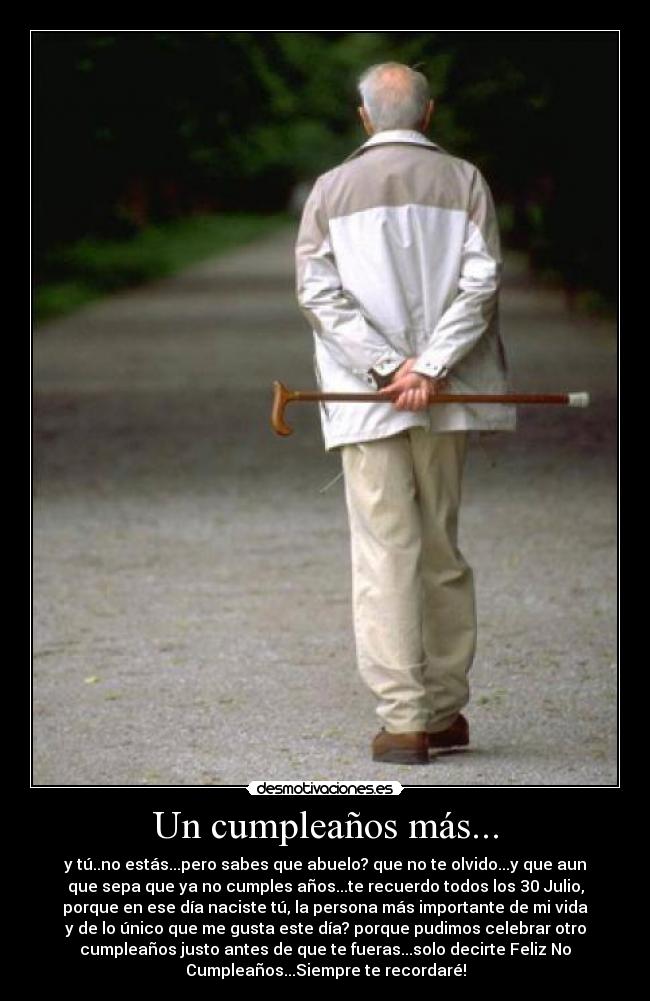 Un cumpleaños más... - y tú..no estás...pero sabes que abuelo? que no te olvido...y que aun
que sepa que ya no cumples años...te recuerdo todos los 30 Julio,
porque en ese día naciste tú, la persona más importante de mi vida
y de lo único que me gusta este día? porque pudimos celebrar otro
cumpleaños justo antes de que te fueras...solo decirte Feliz No
Cumpleaños...Siempre te recordaré!