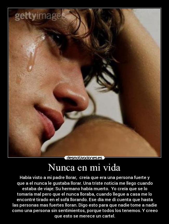 Nunca en mi vida - Había visto a mi padre llorar, creía que era una persona fuerte y
que a el nunca le gustaba llorar. Una triste noticia me llego cuando
estaba de viaje: Su hermano había muerto. Yo creía que se lo
tomaría mal pero que el nunca lloraba, cuando llegue a casa me lo
encontré tirado en el sofá llorando. Ese día me di cuenta que hasta
las personas mas fuertes lloran. Digo esto para que nadie tome a nadie
como una persona sin sentimientos, porque todos los tenemos. Y creeo
que esto se merece un cartel.