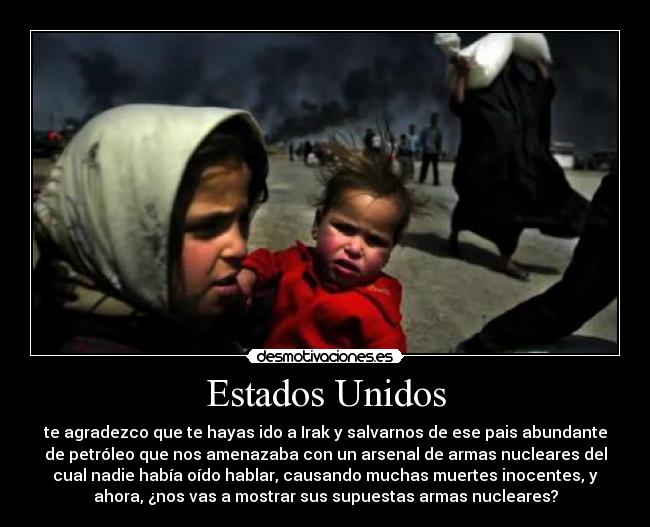 Estados Unidos - te agradezco que te hayas ido a Irak y salvarnos de ese pais abundante
de petróleo que nos amenazaba con un arsenal de armas nucleares del
cual nadie había oído hablar, causando muchas muertes inocentes, y
ahora, ¿nos vas a mostrar sus supuestas armas nucleares?