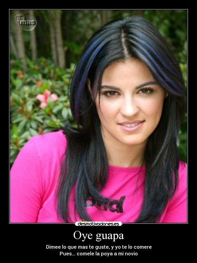 Oye guapa - Dimee lo que mas te guste, y yo te lo comere
Pues... comele la poya a mi novio