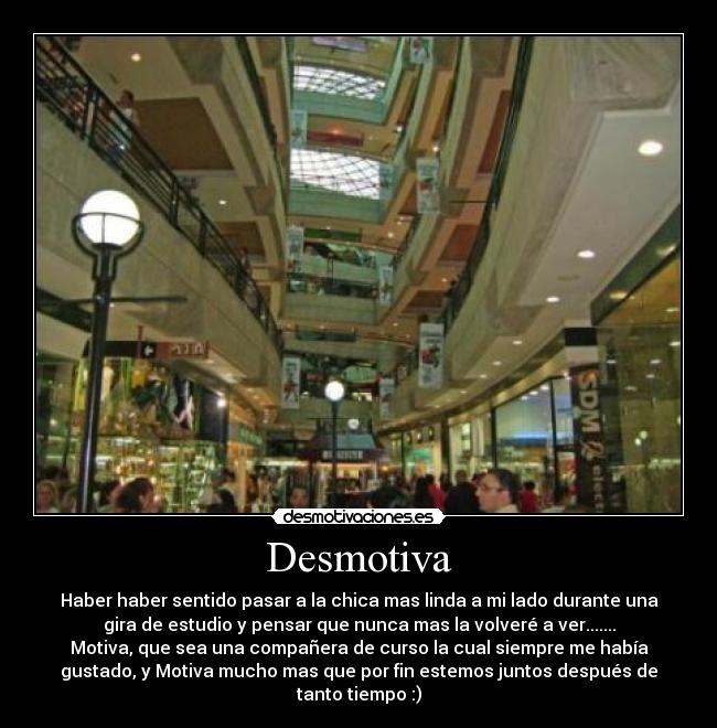 Desmotiva - Haber haber sentido pasar a la chica mas linda a mi lado durante una
gira de estudio y pensar que nunca mas la volveré a ver.......
Motiva, que sea una compañera de curso la cual siempre me había
gustado, y Motiva mucho mas que por fin estemos juntos después de
tanto tiempo :)