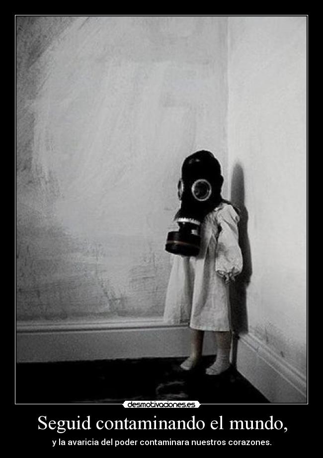 Seguid contaminando el mundo, - y la avaricia del poder contaminara nuestros corazones.