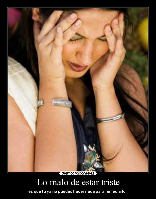 Lo malo de estar triste - es que tu ya no puedes hacer nada para remediarlo...