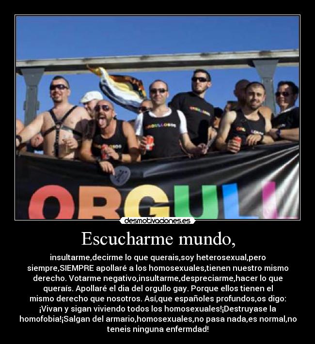 Escucharme mundo, - insultarme,decirme lo que querais,soy heterosexual,pero
siempre,SIEMPRE apollaré a los homosexuales,tienen nuestro mismo
derecho. Votarme negativo,insultarme,despreciarme,hacer lo que
queraís. Apollaré el dia del orgullo gay. Porque ellos tienen el
mismo derecho que nosotros. Así,que españoles profundos,os digo:
¡Vivan y sigan viviendo todos los homosexuales!¡Destruyase la
homofobia!¡Salgan del armario,homosexuales,no pasa nada,es normal,no
teneis ninguna enfermdad!