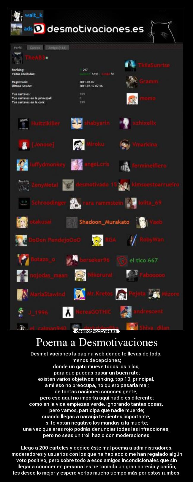 Poema a Desmotivaciones - Desmotivaciones la pagina web donde te llevas de todo,
menos decepciones;
donde un gato mueve todos los hilos,
para que puedas pasar un buen rato;
existen varios objetivos: ranking, top 10, principal,
a mi eso no preocupa, no quiero pasarla mal;
de tantas naciones conoces gente,
pero eso aquí no importa aquí nadie es diferente;
como en la vida empiezas verde, ignorando tantas cosas,
pero vamos, participa que nadie muerde;
cuando llegas a naranja te sientes importante,
si te votan negativo los mandas a la muerte;
una vez que eres rojo podrás denunciar todas las infracciones,
pero no seas un troll hazlo con moderaciones.
Llego a 200 carteles y dedico éste mal poema a administradores,
moderadores y usuarios con los que he hablado o me han regalado algún
voto positivo, pero sobre todo a esos amigos incondicionales que sin
llegar a conocer en persona les he tomado un gran aprecio y cariño,
les deseo lo mejor y espero verlos mucho tiempo más por estos rumbos.