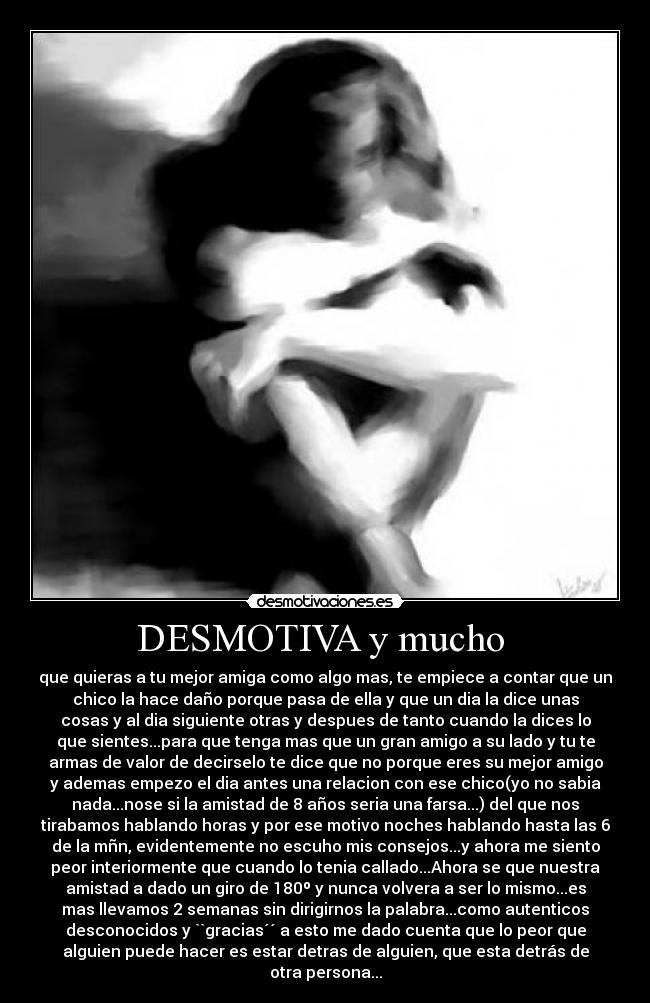 DESMOTIVA y mucho - que quieras a tu mejor amiga como algo mas, te empiece a contar que un
chico la hace daño porque pasa de ella y que un dia la dice unas
cosas y al dia siguiente otras y despues de tanto cuando la dices lo
que sientes...para que tenga mas que un gran amigo a su lado y tu te
armas de valor de decirselo te dice que no porque eres su mejor amigo
y ademas empezo el dia antes una relacion con ese chico(yo no sabia
nada...nose si la amistad de 8 años seria una farsa...) del que nos
tirabamos hablando horas y por ese motivo noches hablando hasta las 6
de la mñn, evidentemente no escuho mis consejos...y ahora me siento
peor interiormente que cuando lo tenia callado...Ahora se que nuestra
amistad a dado un giro de 180º y nunca volvera a ser lo mismo...es
mas llevamos 2 semanas sin dirigirnos la palabra...como autenticos
desconocidos y ``gracias´´ a esto me dado cuenta que lo peor que
alguien puede hacer es estar detras de alguien, que esta detrás de
otra persona...