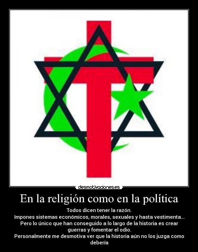 En la religión como en la política - Todos dicen tener la razón.
Impones sistemas económicos, morales, sexuales y hasta vestimenta...
Pero lo único que han conseguido a lo largo de la historia es crear
guerras y fomentar el odio.
Personalmente me desmotiva ver que la historia aún no los juzga como
debería