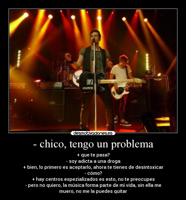 - chico, tengo un problema - + que te pasa?
- soy adicta a una droga
+ bien, lo primero es aceptarlo, ahora te tienes de desintoxicar
- cómo?
+ hay centros espezializados es esto, no te preocupes
- pero no quiero, la música forma parte de mi vida, sin ella me
muero, no me la puedes quitar