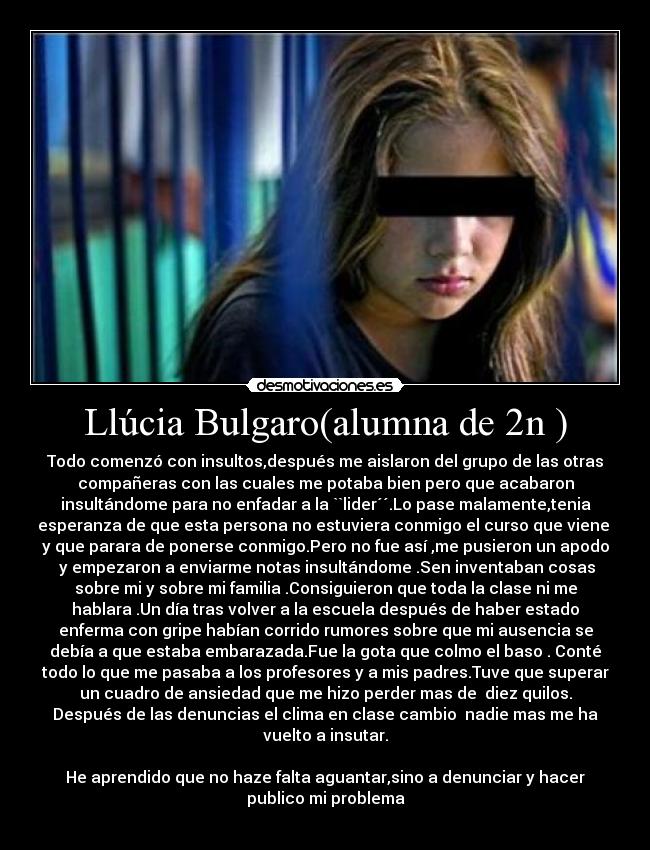 Llúcia Bulgaro(alumna de 2n ) - Todo comenzó con insultos,después me aislaron del grupo de las otras
compañeras con las cuales me potaba bien pero que acabaron
insultándome para no enfadar a la ``lider´´.Lo pase malamente,tenia
esperanza de que esta persona no estuviera conmigo el curso que viene 
y que parara de ponerse conmigo.Pero no fue así ,me pusieron un apodo
 y empezaron a enviarme notas insultándome .Sen inventaban cosas
sobre mi y sobre mi familia .Consiguieron que toda la clase ni me
hablara .Un día tras volver a la escuela después de haber estado
enferma con gripe habían corrido rumores sobre que mi ausencia se
debía a que estaba embarazada.Fue la gota que colmo el baso . Conté
todo lo que me pasaba a los profesores y a mis padres.Tuve que superar
un cuadro de ansiedad que me hizo perder mas de  diez quilos.
Después de las denuncias el clima en clase cambio  nadie mas me ha
vuelto a insutar.

He aprendido que no haze falta aguantar,sino a denunciar y hacer
publico mi problema
