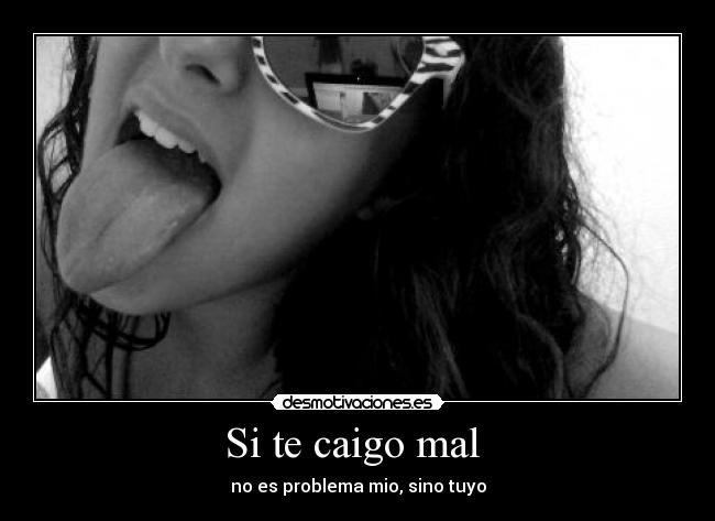 Si te caigo mal - no es problema mio, sino tuyo