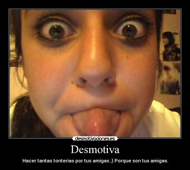 Desmotiva - Hacer tantas tonterias por tus amigas ;) Porque son tus amigas.