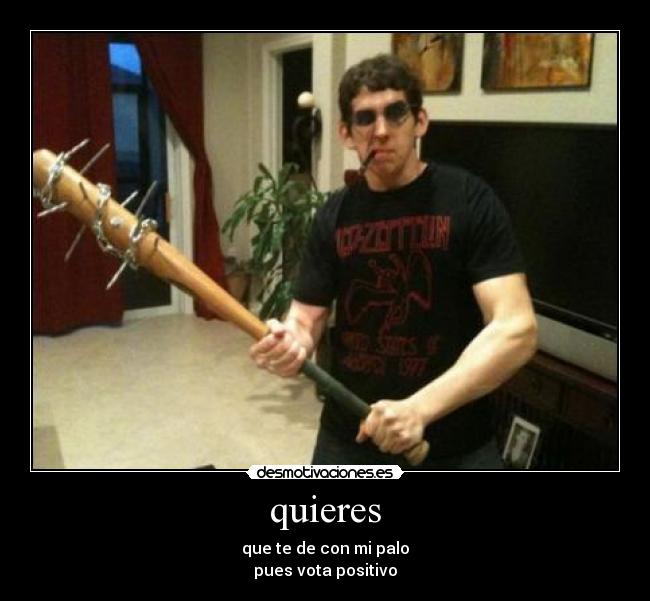 quieres - que te de con mi palo
pues vota positivo