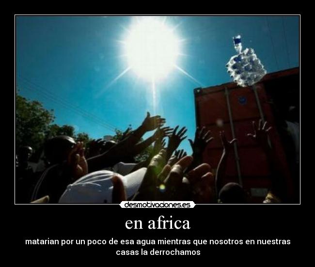 en africa - matarian por un poco de esa agua mientras que nosotros en nuestras
casas la derrochamos
